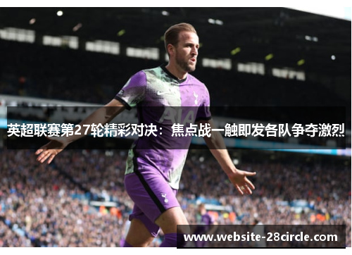 英超联赛第27轮精彩对决：焦点战一触即发各队争夺激烈